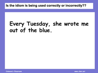 Coleman’s Classroom www.clmn.net
Every Tuesday, she wrote me
out of the blue.
Is the idiom is being used correctly or incorrectly??
 