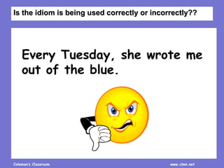 Coleman’s Classroom www.clmn.net
Every Tuesday, she wrote me
out of the blue.
Is the idiom is being used correctly or incorrectly??
 