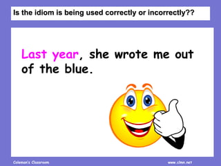 Coleman’s Classroom www.clmn.net
Last year, she wrote me out
of the blue.
Is the idiom is being used correctly or incorrectly??
 