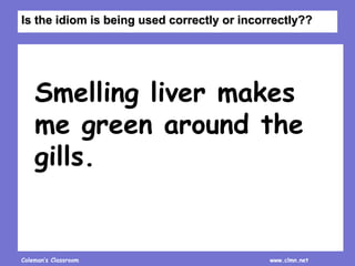 Coleman’s Classroom www.clmn.net
Smelling liver makes
me green around the
gills.
Is the idiom is being used correctly or incorrectly??
 