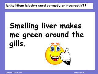 Coleman’s Classroom www.clmn.net
Smelling liver makes
me green around the
gills.
Is the idiom is being used correctly or incorrectly??
 