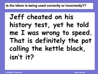 Coleman’s Classroom www.clmn.net
Jeff cheated on his
history test, yet he told
me I was wrong to speed.
That is definitely the pot
calling the kettle black,
isn’t it?
Is the idiom is being used correctly or incorrectly??
 