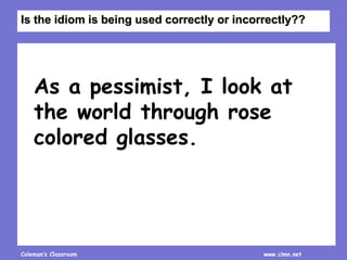 Coleman’s Classroom www.clmn.net
As a pessimist, I look at
the world through rose
colored glasses.
Is the idiom is being used correctly or incorrectly??
 
