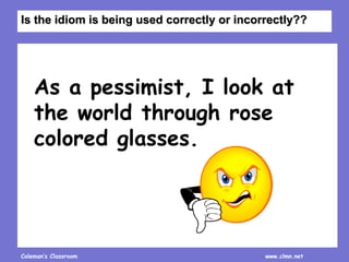 Coleman’s Classroom www.clmn.net
As a pessimist, I look at
the world through rose
colored glasses.
Is the idiom is being used correctly or incorrectly??
 