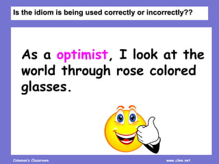 Coleman’s Classroom www.clmn.net
As a optimist, I look at the
world through rose colored
glasses.
Is the idiom is being used correctly or incorrectly??
 