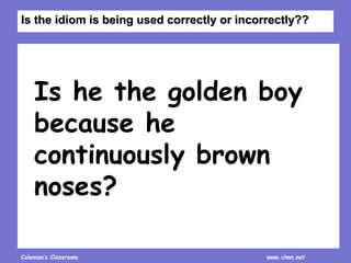 Coleman’s Classroom www.clmn.net
Is he the golden boy
because he
continuously brown
noses?
Is the idiom is being used correctly or incorrectly??
 