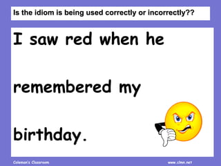 Coleman’s Classroom www.clmn.net
I saw red when he
remembered my
birthday.
Is the idiom is being used correctly or incorrectly??
 