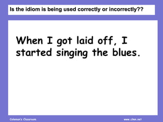 Coleman’s Classroom www.clmn.net
When I got laid off, I
started singing the blues.
Is the idiom is being used correctly or incorrectly??
 