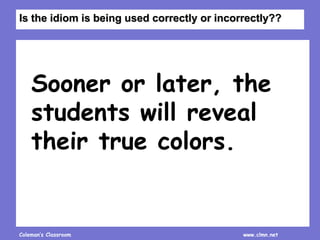 Coleman’s Classroom www.clmn.net
Sooner or later, the
students will reveal
their true colors.
Is the idiom is being used correctly or incorrectly??
 