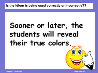 Coleman’s Classroom www.clmn.net
Sooner or later, the
students will reveal
their true colors.
Is the idiom is being used correctly or incorrectly??
 