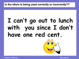 Coleman’s Classroom www.clmn.net
I can’t go out to lunch
with you since I don’t
have one red cent.
Is the idiom is being used correctly or incorrectly??
 