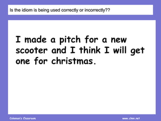 Coleman’s Classroom www.clmn.net
I made a pitch for a new
scooter and I think I will get
one for christmas.
Is the idiom is being used correctly or incorrectly??
 