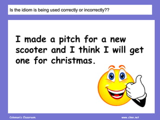 Coleman’s Classroom www.clmn.net
I made a pitch for a new
scooter and I think I will get
one for christmas.
Is the idiom is being used correctly or incorrectly??
 