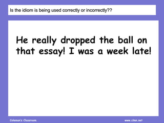 Coleman’s Classroom www.clmn.net
He really dropped the ball on
that essay! I was a week late!
Is the idiom is being used correctly or incorrectly??
 