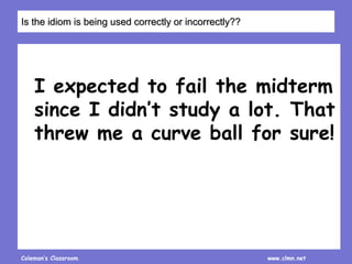 Coleman’s Classroom www.clmn.net
I expected to fail the midterm
since I didn’t study a lot. That
threw me a curve ball for sure!
Is the idiom is being used correctly or incorrectly??
 