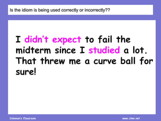 Coleman’s Classroom www.clmn.net
I didn’t expect to fail the
midterm since I studied a lot.
That threw me a curve ball for
sure!
Is the idiom is being used correctly or incorrectly??
 