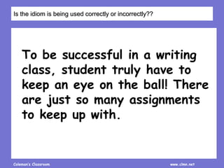 Coleman’s Classroom www.clmn.net
To be successful in a writing
class, student truly have to
keep an eye on the ball! There
are just so many assignments
to keep up with.
Is the idiom is being used correctly or incorrectly??
 