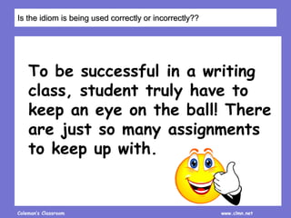 Coleman’s Classroom www.clmn.net
To be successful in a writing
class, student truly have to
keep an eye on the ball! There
are just so many assignments
to keep up with.
Is the idiom is being used correctly or incorrectly??
 