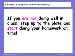 Coleman’s Classroom www.clmn.net
If you are not doing well in
class, step up to the plate and
start doing your homework on
time!
Is the idiom is being used correctly or incorrectly??
 