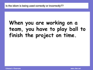 Coleman’s Classroom www.clmn.net
When you are working on a
team, you have to play ball to
finish the project on time.
Is the idiom is being used correctly or incorrectly??
 