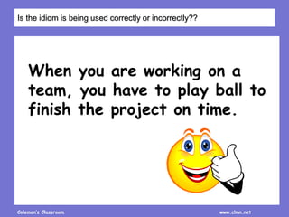 Coleman’s Classroom www.clmn.net
When you are working on a
team, you have to play ball to
finish the project on time.
Is the idiom is being used correctly or incorrectly??
 