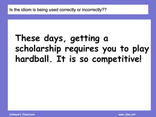 Coleman’s Classroom www.clmn.net
These days, getting a
scholarship requires you to play
hardball. It is so competitive!
Is the idiom is being used correctly or incorrectly??
 
