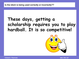 Coleman’s Classroom www.clmn.net
These days, getting a
scholarship requires you to play
hardball. It is so competitive!
Is the idiom is being used correctly or incorrectly??
 