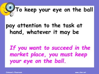 Coleman’s Classroom www.clmn.net
To keep your eye on the ball
pay attention to the task at
hand, whatever it may be
If you want to succeed in the
market place, you must keep
your eye on the ball.
 