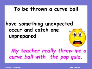 Coleman’s Classroom www.clmn.net
To be thrown a curve ball
have something unexpected
occur and catch one
unprepared
My teacher really threw me a
curve ball with the pop quiz.
 