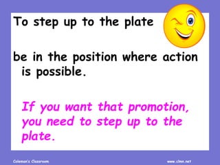 Coleman’s Classroom www.clmn.net
To step up to the plate
be in the position where action
is possible.
If you want that promotion,
you need to step up to the
plate.
 