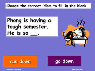 Coleman’s Classroom www.clmn.net
Phong is having a
tough semester.
He is so __.
go downrun down
Choose the correct idiom to fill in the blank.
 