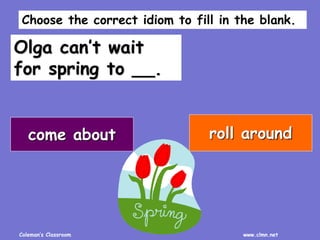 Coleman’s Classroom www.clmn.net
Olga can’t wait
for spring to __.
come about roll around
Choose the correct idiom to fill in the blank.
 