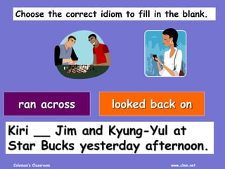 Coleman’s Classroom www.clmn.net
Kiri __ Jim and Kyung-Yul at
Star Bucks yesterday afternoon.
ran across looked back on
Choose the correct idiom to fill in the blank.
 