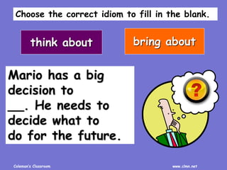 Coleman’s Classroom www.clmn.net
Mario has a big
decision to
__. He needs to
decide what to
do for the future.
think about bring about
Choose the correct idiom to fill in the blank.
 