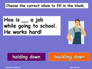 Coleman’s Classroom www.clmn.net
Hoa is __ a job
while going to school.
He works hard!
holding down buckling down
Choose the correct idiom to fill in the blank.
 