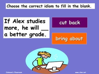 Coleman’s Classroom www.clmn.net
If Alex studies
more, he will __
a better grade.
cut back
bring about
Choose the correct idiom to fill in the blank.
 