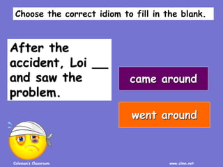 Coleman’s Classroom www.clmn.net
After the
accident, Loi __
and saw the
problem.
came around
went around
Choose the correct idiom to fill in the blank.
 