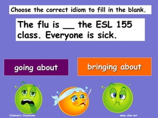 Coleman’s Classroom www.clmn.net
The flu is __ the ESL 155
class. Everyone is sick.
going about bringing about
Choose the correct idiom to fill in the blank.
 