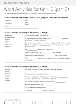 Word	Activities	for	Unit	10	(part	2)
This	TextGenome	report	provides	word	activities	for	each	reading,	to	help	students	practice	vocabulary.
Use	one	of	the	words	from	the	right	column	to	find	a	 synonym	to	each	word	in	the	left	column.
challenge	=	 	 	
collectively	=	 	 	
solution	=	 	 	
jointly
result
dispute
Use	the	words	on	the	left	to	complete	the	sentences	on	the	right.
achievement
underachievement
achieved
achieve
achiever
achievements
achieves
You	are	living	in	an	era	of	many	scientific	 	 .
In	chapter	3	you	learned	how	emphasis	can	be	 	 	through	your
gestures	and	the	sound	of	your	voice.
Similar	achievement	results	have	been	reported	by	Werry	(1968)	and	by	Graubard
(1964)	who	found	extreme	 	 	in	disturbed	youngsters	in	residential
treatment	centers.
He	 	 	greater	skill	in	a	shorter	time.
Teachers	often	attribute	a	high	 	 	with	giftedness.
Long-term	goals	take	more	time	to	 	 	than	short-term	goals.
This	 	 	was	only	one	of	hundreds	made	by	scientists	since	the	end
of	world	war	ii.
Use	the	words	on	the	left	to	complete	the	sentences	on	the	right.
solutions
soluble
dissolution
dissolute
resolute
solution
unsolved
For	almost	four	centuries	now,	an	American	mystery	has	remained
	 .
His	eyes,	dark	brown	and	quick-shifting,	were	 	 .
There,	on	a	bed,	lay	a	man	about	forty	years	of	age,	with	a	 	
expression	of	countenance,	a	true	type	of	an	Anglo-saxon.
The	process	of	closing	all	company	activities	is	called	 	 .
Enzymes	help	make	certain	food	 	 .
You	can	see	the	lettering	behind	both	 	 .
This	is	not	a	 	 	because	it	is	not	clear.
1BIG	HISTORY	PROJECT
 