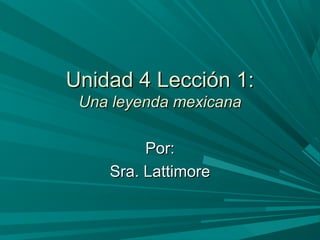 Unidad 4 Lección 1:Unidad 4 Lección 1:
Una leyenda mexicanaUna leyenda mexicana
Por:Por:
Sra. LattimoreSra. Lattimore
 
