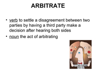 ARBITRATE verb  to settle a disagreement between two parties by having a third party make a decision after hearing both sides noun  the act of arbitrating 