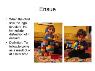 Ensue When the child saw the lego structure, the immediate distruction of it ensued. Definition: To follow;to come as a result of or at a later time 