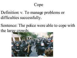 Cope Definition: v. To manage problems or difficulties successfully. Sentence: The police were able to cope with the large crowds.  
