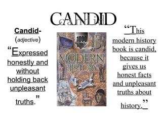 Candid -  ( adjective )   “ E xpressed honestly and without holding back unpleasant truths . ” CANDID candid “ T his modern history book is candid, because it gives us honest facts and unpleasant truths about history. ” 