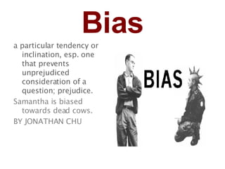 Bias a particular tendency or inclination, esp. one that prevents unprejudiced consideration of a question; prejudice.   Samantha is biased towards dead cows. BY JONATHAN CHU 