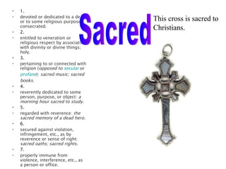 1. devoted or dedicated to a deity or to some religious purpose; consecrated.  2. entitled to veneration or religious respect by association with divinity or divine things; holy.  3. pertaining to or connected with religion ( opposed to  secular   or  profane ):  sacred music; sacred books.  4. reverently dedicated to some person, purpose, or object:  a morning hour sacred to study.  5. regarded with reverence:  the sacred memory of a dead hero.  6. secured against violation, infringement, etc., as by reverence or sense of right:  sacred oaths; sacred rights.  7. properly immune from violence, interference, etc., as a person or office.  This cross is sacred to  Christians. Sacred 