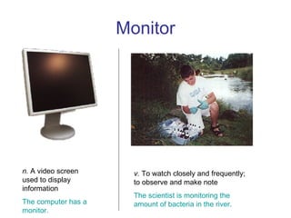 Monitor n.  A video screen used to display information The computer has a monitor. v.  To watch closely and frequently; to observe and make note The scientist is monitoring the amount of bacteria in the river. 
