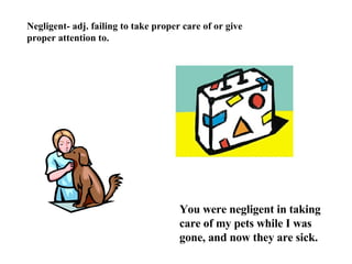 Negligent- adj. failing to take proper care of or give proper attention to. You were negligent in taking care of my pets while I was gone, and now they are sick. 