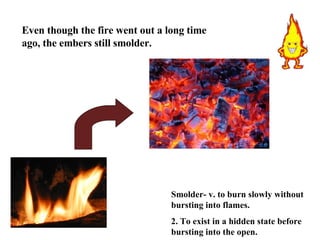 Smolder- v. to burn slowly without bursting into flames.  2. To exist in a hidden state before bursting into the open. Even though the fire went out a long time ago, the embers still smolder. 