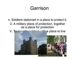 Garrison n.  Soldiers stationed in a place to protect it. 2. A military place of protection, together as a place for protection V. To provide soldiers with a place to live 